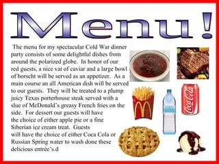 Menu! The menu for my spectacular Cold War dinner  party consists of some delightful dishes from  around the polarized globe.  In honor of our  red guests, a nice vat of caviar and a large bowl  of borscht will be served as an appetizer.  As a  main course an all American dish will be served  to our guests.  They will be treated to a plump  juicy Texas porterhouse steak served with a  slue of McDonald’s greasy French fries on the  side.  For dessert our guests will have  the choice of either apple pie or a fine  Siberian ice cream treat.  Guests  will have the choice of either Coca Cola or  Russian Spring water to wash done these  delicious entrée’s.  