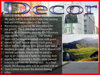 Decor My party will be held in the Folda Gap meeting  hall and will feature many of the finest  decorations to bring out the atmosphere for  our guests.  The Folda Gap is of course the  place in West Germany were the NATO powers  expected the Soviet invasion.  Our dinning  room will be ringed in barbed wire with guard  towers located in each corner.  Each guard  tower will be complete with a flood light and a  machine gun nest.  The ceiling will be draped with nuclear warheads. Guests will be asked to  sign in at Checkpoint Charlie by showing their  papers, before crossing a freshly spray painted  concrete wall into the dinning area.  As a final  touch, the dinning table will be covered with an Iron Curtain to ensure the desired dinning  effect. 