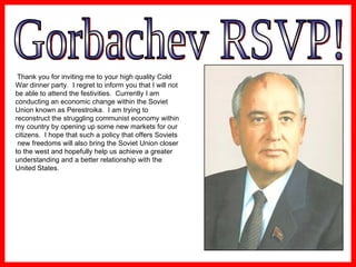 Gorbachev RSVP! Thank you for inviting me to your high quality Cold War dinner party.  I regret to inform you that I will not be able to attend the festivities.  Currently I am conducting an economic change within the Soviet Union known as Perestroika.  I am trying to reconstruct the struggling communist economy within my country by opening up some new markets for our citizens.  I hope that such a policy that offers Soviets new freedoms will also bring the Soviet Union closer to the west and hopefully help us achieve a greater understanding and a better relationship with the United States. 