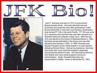 JFK Bio! John F. Kennedy was born in 1917 to a prominent Massachusetts family.  Kennedy attended Harvard University and joined the navy after graduating in 1940. During World War II, Kennedy commanded a small attack boat named PT 109 in the south Pacific.  PT 109 was sunk by a Japanese ship and Kennedy was later rescued on a deserted island but suffered a back injury.  After the war JFK was elected to the House of Representatives in 1946.  Kennedy served admirable in the House and was later  elected to the Senate in 1952.  In 1960, Kennedy was elected President of the United States in a close election defeating Richard Nixon.  During his presidency, Kennedy was faced with many Cold War problems especially concerning the island of Cuba.  JFK also tried to advance Civil Rights and many social programs during his administration.  Sadly, President Kennedy was assassinated in Dallas, Texas on November 22, 1963. 