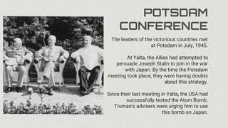 POTSDAM
CONFERENCE
The leaders of the victorious countries met
at Potsdam in July, 1945.
At Yalta, the Allies had attempted to
persuade Joseph Stalin to join in the war
with Japan. By the time the Potsdam
meeting took place, they were having doubts
about this strategy.
Since their last meeting in Yalta, the USA had
successfully tested the Atom Bomb.
Truman's advisers were urging him to use
this bomb on Japan.
 