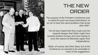 THE NEW
ORDER
The purpose of the Potsdam Conference was
to settle the post-war peace beforehand, so
as not to have the same problems that arose
after WW1.
The US also hoped that they could curb the
imperial designs that Stalin might have
towards Eastern Europe, and were hoping to
have the nations he liberated regain their
independence.
Stalin, of course, had other ideas, but at the
Conference, he seemed to be amenable to
most of the suggestions.
 