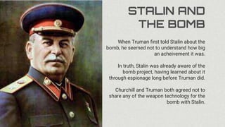STALIN AND
THE BOMB
When Truman first told Stalin about the
bomb, he seemed not to understand how big
an acheivement it was.
In truth, Stalin was already aware of the
bomb project, having learned about it
through espionage long before Truman did.
Churchill and Truman both agreed not to
share any of the weapon technology for the
bomb with Stalin.
 