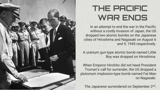 THE PACIFIC
WAR ENDS
In an attempt to end the war in the Pacific
without a costly invasion of Japan, the US
dropped two atomic bombs on the Japanese
cities of Hiroshima and Nagasaki on August 6
and 9, 1945 respectively.
A uranium gun-type atomic bomb named Little
Boy was dropped on Hiroshima.
When Emperor Hirohito did not heed President
Truman’s call for surrender, the US dropped a
plutonium implosion-type bomb named Fat Man
on Nagasaki.
The Japanese surrendered on September 2nd.
 
