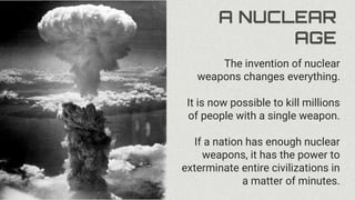 A NUCLEAR
AGE
The invention of nuclear
weapons changes everything.
It is now possible to kill millions
of people with a single weapon.
If a nation has enough nuclear
weapons, it has the power to
exterminate entire civilizations in
a matter of minutes.
 