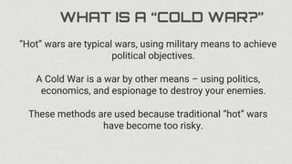 WHAT IS A “COLD WAR?”
“Hot” wars are typical wars, using military means to achieve
political objectives.
A Cold War is a war by other means – using politics,
economics, and espionage to destroy your enemies.
These methods are used because traditional “hot” wars
have become too risky.
 