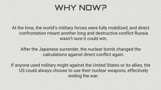 WHY NOW?
At the time, the world’s military forces were fully mobilized, and direct
confrontation meant another long and destructive conflict Russia
wasn’t sure it could win.
After the Japanese surrender, the nuclear bomb changed the
calculations against direct conflict again.
If anyone used military might against the United States or its allies, the
US could always choose to use their nuclear weapons, effectively
ending the war.
 