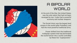 A BIPOLAR
WORLD
At the end of the War, the United States
was the only nation that had not been
ravanged by war. It also had a powerful
economy and nuclear weapons.
The Soviet Union was the largest land
empire in the world (after Potsdam), and
had the most powerful traditional army.
Power shifted from the traditional
multipolar system that had dominated
the world forever into a world controlled
by these two “superpowers.”
 