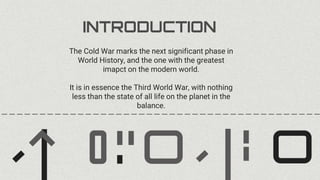 INTRODUCTION
The Cold War marks the next significant phase in
World History, and the one with the greatest
imapct on the modern world.
It is in essence the Third World War, with nothing
less than the state of all life on the planet in the
balance.
 