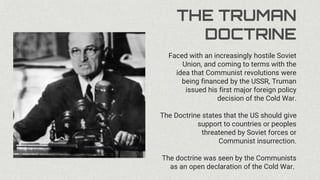 THE TRUMAN
DOCTRINE
Faced with an increasingly hostile Soviet
Union, and coming to terms with the
idea that Communist revolutions were
being financed by the USSR, Truman
issued his first major foreign policy
decision of the Cold War.
The Doctrine states that the US should give
support to countries or peoples
threatened by Soviet forces or
Communist insurrection.
The doctrine was seen by the Communists
as an open declaration of the Cold War.
 