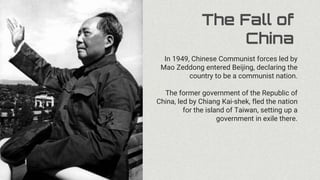 The Fall of
China
In 1949, Chinese Communist forces led by
Mao Zeddong entered Beijing, declaring the
country to be a communist nation.
The former government of the Republic of
China, led by Chiang Kai-shek, fled the nation
for the island of Taiwan, setting up a
government in exile there.
 