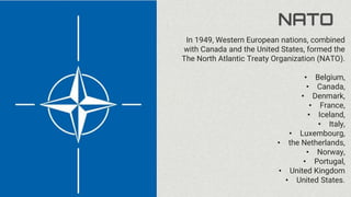 NATO
In 1949, Western European nations, combined
with Canada and the United States, formed the
The North Atlantic Treaty Organization (NATO).
• Belgium,
• Canada,
• Denmark,
• France,
• Iceland,
• Italy,
• Luxembourg,
• the Netherlands,
• Norway,
• Portugal,
• United Kingdom
• United States.
 