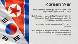 Korean War
The Korean War was fought between North Korea
and South Korea from 1950 to 1953.
North Korea was supported by China and the Soviet
Union while South Korea was supported by the
United States and allied countries.
Korea was the first war to use NATO forces in
combination.
This was part of a larger strategy of containment –
the goal of stopping the growth of communist
power in the world.
 