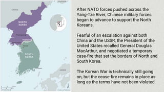After NATO forces pushed across the
Yang-Tze River, Chinese military forces
began to advance to support the North
Koreans.
Fearful of an escalation against both
China and the USSR, the President of the
United States recalled General Douglas
MacArthur, and negotiated a temporary
case-fire that set the borders of North and
South Korea.
The Korean War is technically still going
on, but the cease-fire remains in place as
long as the terms have not been violated.
 
