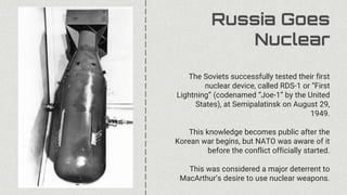 Russia Goes
Nuclear
The Soviets successfully tested their first
nuclear device, called RDS-1 or “First
Lightning” (codenamed “Joe-1” by the United
States), at Semipalatinsk on August 29,
1949.
This knowledge becomes public after the
Korean war begins, but NATO was aware of it
before the conflict officially started.
This was considered a major deterrent to
MacArthur’s desire to use nuclear weapons.
 