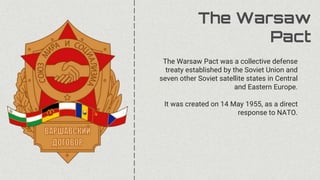 The Warsaw
Pact
The Warsaw Pact was a collective defense
treaty established by the Soviet Union and
seven other Soviet satellite states in Central
and Eastern Europe.
It was created on 14 May 1955, as a direct
response to NATO.
 
