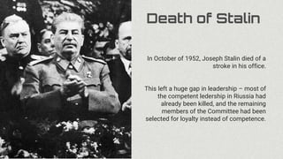 Death of Stalin
In October of 1952, Joseph Stalin died of a
stroke in his office.
This left a huge gap in leadership – most of
the competent ledership in Riussia had
already been killed, and the remaining
members of the Committee had been
selected for loyalty instead of competence.
 
