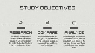 Ultimately, you will need to
decide the causes and the
results of each point of the
war, and decide how these
events impact our modern
world.
ANALYZE
To understand the Cold
War, you will need to look
at the opposing forces and
compare their problems
and objectives.
Both sides used political
narratives to further their
cause. It will be nessecary
to look into the truth behind
the opposing narratives.
COMPARE
RESEARCH
STUDY OBJECTIVES
 