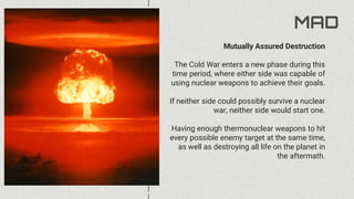 MAD
Mutually Assured Destruction
The Cold War enters a new phase during this
time period, where either side was capable of
using nuclear weapons to achieve their goals.
If neither side could possibly survive a nuclear
war, neither side would start one.
Having enough thermonuclear weapons to hit
every possible enemy target at the same time,
as well as destroying all life on the planet in
the aftermath.
 