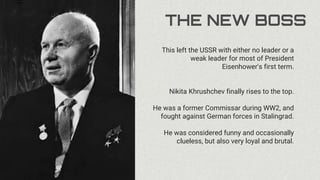 THE NEW BOSS
This left the USSR with either no leader or a
weak leader for most of President
Eisenhower's first term.
Nikita Khrushchev finally rises to the top.
He was a former Commissar during WW2, and
fought against German forces in Stalingrad.
He was considered funny and occasionally
clueless, but also very loyal and brutal.
 