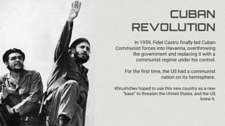 CUBAN
REVOLUTION
In 1959, Fidel Castro finally led Cuban
Communist forces into Havanna, overthrowing
the government and replacing it with a
communist regime under his control.
For the first time, the US had a communist
nation on its hemisphere.
Khrushchev hoped to use this new country as a new
“base” to threaten the United States, and the US
knew it.
 