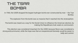 THE TSAR
BOMBA
In 1960, the USSR dropped the largest hydrogen bomb ever constructed by man – the Tsar
Bomba.
The explosion from the bomb was so massive that it reached into the stratosphere.
The bomb was meant as a way for the Soviet Union to influence the American election, by
making the Republicans look weak on communism.
This election was considered important for the USSR, because Nixon was considered a
strong-anticommunist, while the hope was that an inexperienced Kennedy would be easier to
bully and control.
 
