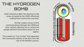 THE HYDROGEN
BOMB
Stalin refused to allow fair elections in the
areas occupied by the USSR, effectively
making them communist countries.
He then makes moves to limit
communications between the USSR and
other nations, allowing him to control the
people and limit information about his new
regime.
This creates an “Iron Curtain” that separates
the Communist nations of the East from the
rest of the Western powers.
 