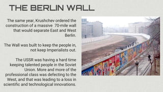 THE BERLIN WALL
The same year, Krushchev ordered the
construction of a massive 70-mile wall
that would separate East and West
Berlin.
The Wall was built to keep the people in,
not keep Imperialists out.
The USSR was having a hard time
keeping talented people in the Soviet
Union. More and more of the
professional class was defecting to the
West, and that was leading to a loss in
scientific and technological innovations.
 