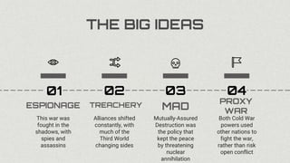 THE BIG IDEAS
ESPIONAGE
This war was
fought in the
shadows, with
spies and
assassins
01
TREACHERY
Alliances shifted
constantly, with
much of the
Third World
changing sides
02
MAD
Mutually-Assured
Destruction was
the policy that
kept the peace
by threatening
nuclear
annihilation
03
PROXY
WAR
Both Cold War
powers used
other nations to
fight the war,
rather than risk
open conflict
04
 