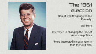 The 1961
election
Son of wealthy gangster Joe
Kennedy.
War Hero
Interested in changing the face of
American politics
More interested in social reform
than the Cold War.
 