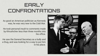 EARLY
CONFRONTATIONS
As good an American politician as Kennedy
was, he was very new to the Cold War.
He took personal insult to comments made
by Khrushchev less than three months into
his office.
He saw the General Secretary as a bully and
a thug, and was looking for a way to put him
in his place.
 