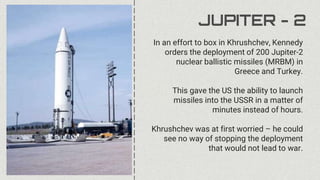 JUPITER - 2
In an effort to box in Khrushchev, Kennedy
orders the deployment of 200 Jupiter-2
nuclear ballistic missiles (MRBM) in
Greece and Turkey.
This gave the US the ability to launch
missiles into the USSR in a matter of
minutes instead of hours.
Khrushchev was at first worried – he could
see no way of stopping the deployment
that would not lead to war.
 