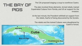 THE BAY OF
PIGS
The CIA proposed staging a coup to overthrow Castro.
The plan involved three elements: Armed rebels, trained
Expatriated Cubans from Florida, and US air support for the
invasion.
At the last minute, the President withheld air support from
the rebels, fearful of being discovered by the Soviets.
The rebels and the trained Cubans were slaughtered by
Castro’s forces.
 