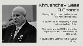Khrushchev Sees
A Chance
The bay of Pigs proved to Khrushchev
that Kennedy was weak.
He saw this as an opportunity to place
nuclear missiles in Cuba.
This would give the USSR a first strike
capacity that the US would never be
able match.
It could end the Cold War with a Russian
victory.
 