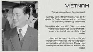 VIETNAM
The wars in southeast Asia continued.
Kennedy claimed that Vietnam would be the
tripwire for Soviet advancement, and not Laos
as previously claimed by Eisenhower.
Throughout 1961 and 1962, The US promised
Vietnamese leader Ngo Dinh Diem that he
would enjoy the full support of the United
States.
Diem was a ruthless dictator, but he was
strongly anticommunist. The US had pledged
support in line with the Domino Theory – any
friendly leader was better than a communist
leader.
 