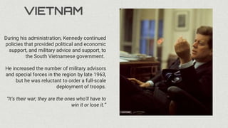 VIETNAM
During his administration, Kennedy continued
policies that provided political and economic
support, and military advice and support, to
the South Vietnamese government.
He increased the number of military advisors
and special forces in the region by late 1963,
but he was reluctant to order a full-scale
deployment of troops.
“It’s their war; they are the ones who’ll have to
win it or lose it.”
 