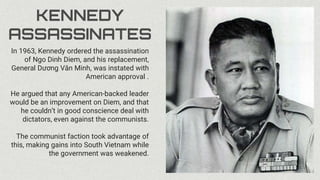 KENNEDY
ASSASSINATES
In 1963, Kennedy ordered the assassination
of Ngo Dinh Diem, and his replacement,
General Dương Văn Minh, was instated with
American approval .
He argued that any American-backed leader
would be an improvement on Diem, and that
he couldn’t in good conscience deal with
dictators, even against the communists.
The communist faction took advantage of
this, making gains into South Vietnam while
the government was weakened.
 