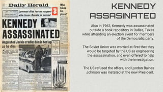KENNEDY
ASSASINATED
Also in 1963, Kennedy was assassinated
outside a book repository in Dallas, Texas
while attending an election event for members
of the Democratic party.
The Soviet Union was worried at first that they
would be targeted by the US as engineering
the assassination, and even offered to help
with the investigation.
The US refused the offers, and Lyndon Baines
Johnson was instated at the new President.
 