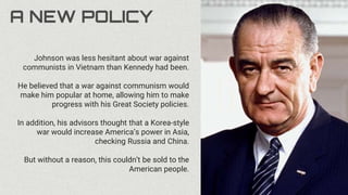 A NEW POLICY
Johnson was less hesitant about war against
communists in Vietnam than Kennedy had been.
He believed that a war against communism would
make him popular at home, allowing him to make
progress with his Great Society policies.
In addition, his advisors thought that a Korea-style
war would increase America’s power in Asia,
checking Russia and China.
But without a reason, this couldn’t be sold to the
American people.
 