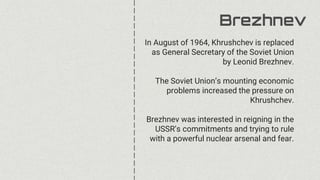 Brezhnev
In August of 1964, Khrushchev is replaced
as General Secretary of the Soviet Union
by Leonid Brezhnev.
The Soviet Union’s mounting economic
problems increased the pressure on
Khrushchev.
Brezhnev was interested in reigning in the
USSR’s commitments and trying to rule
with a powerful nuclear arsenal and fear.
 