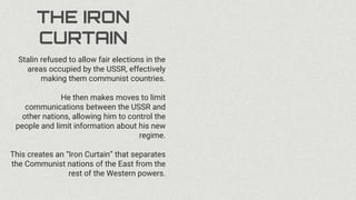 THE IRON
CURTAIN
Stalin refused to allow fair elections in the
areas occupied by the USSR, effectively
making them communist countries.
He then makes moves to limit
communications between the USSR and
other nations, allowing him to control the
people and limit information about his new
regime.
This creates an “Iron Curtain” that separates
the Communist nations of the East from the
rest of the Western powers.
 