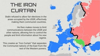 THE IRON
CURTAIN
Stalin refused to allow fair elections in the
areas occupied by the USSR, effectively
making them communist countries.
He then makes moves to limit
communications between the USSR and
other nations, allowing him to control the
people and limit information about his new
regime.
This creates an “Iron Curtain” that separates
the Communist nations of the East from the
rest of the Western powers.
 