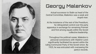 Georgy Malenkov
Actual successor to Stalin as head of the
Central Committee, Malenkov was a weak and
stupid man.
At the insistence of the rest of the Presidium,
he relinquished control over the party
apparatus in exchange for remaining Premier
and first among equals within the Soviet
collective leadership.
Throughout his political career, Malenkov's
personal connections with Vladimir Lenin
significantly facilitated his ascent within the
ruling Communist Party of the Soviet Union. By
1925, he was entrusted with overseeing the
party's records.
 