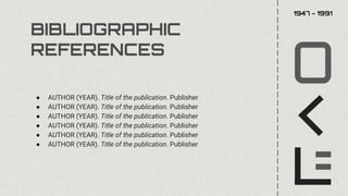 BIBLIOGRAPHIC
REFERENCES
● AUTHOR (YEAR). Title of the publication. Publisher
● AUTHOR (YEAR). Title of the publication. Publisher
● AUTHOR (YEAR). Title of the publication. Publisher
● AUTHOR (YEAR). Title of the publication. Publisher
● AUTHOR (YEAR). Title of the publication. Publisher
● AUTHOR (YEAR). Title of the publication. Publisher
1947 - 1991
 