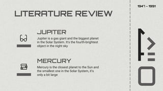 LITERATURE REVIEW
Mercury is the closest planet to the Sun and
the smallest one in the Solar System, it’s
only a bit large
Jupiter is a gas giant and the biggest planet
in the Solar System. It's the fourth-brightest
object in the night sky
MERCURY
JUPITER
1947 - 1991
 