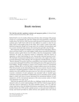Cold War History
Vol. 8, No. 4, November 2008, pp. 547–567




                                   Book reviews

The Cold War and after: capitalism, revolution and superpower politics, by Richard Saull,
London, Oxford University Press, 2007, 257 pp.

Richard Saull is one of a number of historians who have taken advantage of the passage
of time to re-conceptualize the Cold War. Perhaps the most prominent is John Lewis
Gaddis whose The Cold War (2005) has been widely discussed in the general as well as the
academic press. Saull’s book could not be more different in content or style. For one
thing, Saull is much tougher going on the reader. This is partly a matter of his rather
laboured writing style, though once you get used to his vocabulary, the parentheses, and
on occasions excessively long sentences, the meaning does generally come through.
   More important, though not unrelated, is the conceptual frame Saull adopts, which is
about as far from Gaddis’ as one could imagine. Gaddis, always essentially the diplomatic
historian, eschews explicit theory even if he offers a clear line of interpretation. Gaddis
represents, for Saull, one important strand of ‘mainstream’ Cold War history, in
opposition to which Saull develops his own ‘theoretically informed historical survey’.
The chief fault of mainstream Cold War history, Saull writes, is the ‘neglect of the socio-
economic dimensions of the Cold War’. His own approach is broadly Marxist, or at least
‘Marxist-informed’. He sees the Cold War as essentially an ‘inter-systemic conﬂict’, but he
is concerned to distinguish himself from other leading advocates of this approach such as
Fred Halliday. Though managing to connect socio-economic factors to international
relations, Halliday still, so we are told, fails to integrate military power into his scheme.
What then precisely was the relationship between the socio-economic character of each
superpower and global geopolitical conﬂict? The answer, Saull writes, in one of those
sentences you wish could have been given more air, ‘lies in the way in which the socio-
economic constitution of each superpower was associated with or founded upon
institutions, structures and relations conditioned by coercive and military power, and the
degree to which such forms of power determined the international relations of each
superpower, and the international expansion of the socio-economic system of which
each superpower was a part’ (p. 8).
   What does his approach yield? Saull offers two challenges, besides the theoretical one
referred to above, to current understandings of the Cold War. Firstly, he argues that the
Cold War must be understood as ‘the short twentieth century’, 1917–91. Cold war
existed, Saull tells us, from the Bolshevik Revolution onwards in the form of diplomatic
hostility between the USSR and the capitalist powers, in crisis and social revolution in
Europe and beyond provoked by clashes between anti-capitalist forces and various

ISSN 1468-2745 print/ISSN 1743-7962 online
DOI: 10.1080/14682740802373644
http://www.informaworld.com
 