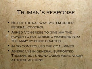 Truman’s response
 He put the railway system under
federal control
 Asked Congress to give him the
power to put striking workers into
the army by being drafted
 Also controlled the coal mines
 Americans in general supported
Truman, but union/labor were angry
at these actions
 