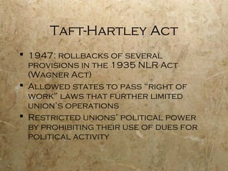 Taft-Hartley Act
 1947: rollbacks of several
provisions in the 1935 NLR Act
(Wagner Act)
 Allowed states to pass “right of
work” laws that further limited
union’s operations
 Restricted unions’ political power
by prohibiting their use of dues for
political activity
 
