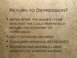 Return to Depression?
 After WWII, the biggest fear
was that the Cold War would
return the economy to
depression
 Gov’t spending did drop
 Consumer spending INCREASED
 Workers had amasses large
amounts of wartime savings
 