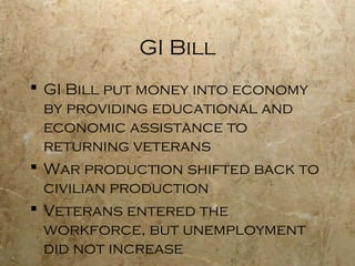 GI Bill
 GI Bill put money into economy
by providing educational and
economic assistance to
returning veterans
 War production shifted back to
civilian production
 Veterans entered the
workforce, but unemployment
did not increase
 
